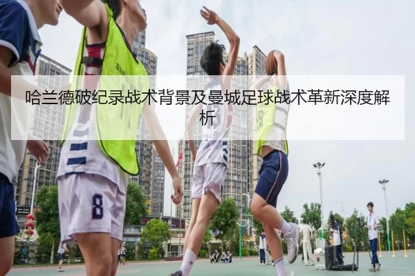 哈兰德破纪录战术背景及曼城足球战术革新深度解析