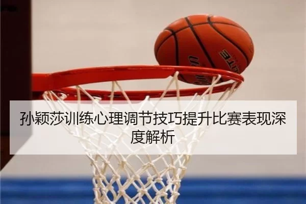孙颖莎训练心理调节技巧提升比赛表现深度解析