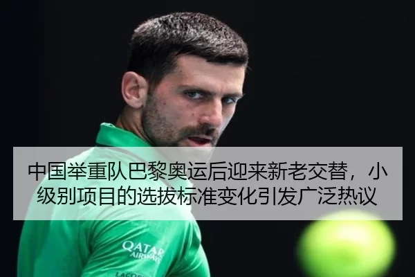 中国举重队巴黎奥运后迎来新老交替，小级别项目的选拔标准变化引发广泛热议